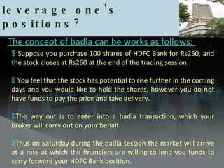 The Use Badla to leverage one's positions?  Suppose you purchase 100 shares of HDFC Bank for Rs250, and the stock closes at Rs260 at the end of the trading session.  You feel that the stock has potential to rise further in the coming days and you would like to hold the shares, however you do not have funds to pay the price and take delivery.  The way out is to enter into a badla transaction, which your broker will carry out on your behalf.  Thus on Saturday during the badla session the market will arrive at a rate at which the financiers are willing to lend you funds to carry forward your HDFC Bank position.  The concept of badla can be works as follows:  