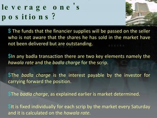 The Use Badla to leverage one's positions?  The funds that the financier supplies will be passed on the seller who is not aware that the shares he has sold in the market have not been delivered but are outstanding. In any badla transaction there are two key elements namely the  hawala rate  and the  badla charge  for the scrip.  The  badla charge  is the interest payable by the investor for carrying forward the position.  The  badla charge , as explained earlier is market determined.  It is fixed individually for each scrip by the market every Saturday and it is calculated on the  hawala rate .  