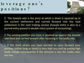 The Use Badla to leverage one's positions?  The  hawala   rate  is the price at which a share is squared up in the current settlement and carried forward into the next settlement in the next trading session (hawala entry is akin to a journal entry passed in double entry system of accounting).  The existing position you have is squared up against the  hawala rate  fixed and carried forward after factoring in the badla rate.  If the stock where you have decided to carry forward your position (either long or short) is very high you end up paying high badla charge consequently if the demand is low the badla rates are low. 