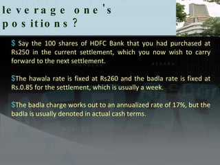 The Use Badla to leverage one's positions?  Say the 100 shares of HDFC Bank that you had purchased at Rs250 in the current settlement, which you now wish to carry forward to the next settlement.  The hawala rate is fixed at Rs260 and the badla rate is fixed at Rs.0.85 for the settlement, which is usually a week.  The badla charge works out to an annualized rate of 17%, but the badla is usually denoted in actual cash terms.  