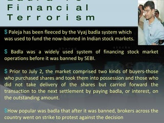 Badla is Financial Terrorism Paleja has been fleeced by the Vyaj badla system which  was used to fund the now-banned in Indian stock markets. Badla was a widely used system of financing stock market operations before it was banned by SEBI. Prior to July 2, the market comprised two kinds of buyers-those who purchased shares and took them into possession and those who did not take delivery of the shares but carried forward the transaction to the next settlement by paying badla, or interest, on the outstanding amount. How popular was badla that after it was banned, brokers across the country went on strike to protest against the decision 