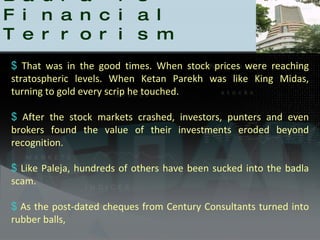 Badla is Financial Terrorism That was in the good times. When stock prices were reaching stratospheric levels. When Ketan Parekh was like King Midas, turning to gold every scrip he touched. After the stock markets crashed, investors, punters and even brokers found the value of their investments eroded beyond recognition. Like Paleja, hundreds of others have been sucked into the badla scam.  As the post-dated cheques from Century Consultants turned into rubber balls,  