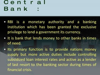 Role of Central Bank : RBI is a monetary authority and a banking institution which has been granted the exclusive privilege to lend a government its currency. It is bank that lends money to other banks in times of need. Its primary function is to provide nations money supply but more active duties include controlling subsidized loan interest rates and active as a lender of last resort to the banking sector during times of financial crisis. 