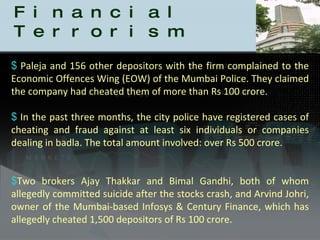Badla is Financial Terrorism Paleja and 156 other depositors with the firm complained to the Economic Offences Wing (EOW) of the Mumbai Police. They claimed the company had cheated them of more than Rs 100 crore. In the past three months, the city police have registered cases of cheating and fraud against at least six individuals or companies dealing in badla. The total amount involved: over Rs 500 crore. Two brokers Ajay Thakkar and Bimal Gandhi, both of whom allegedly committed suicide after the stocks crash, and Arvind Johri, owner of the Mumbai-based Infosys & Century Finance, which has allegedly cheated 1,500 depositors of Rs 100 crore.  