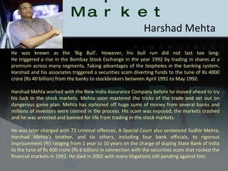 Scams in Capital Market Harshad Mehta  He was known as the 'Big Bull'. However, his bull run did not last too long. He triggered a rise in the Bombay Stock Exchange in the year 1992 by trading in shares at a premium across many segments. Taking advantages of the loopholes in the banking system, Harshad and his associates triggered a securities scam diverting funds to the tune of Rs 4000 crore (Rs 40 billion) from the banks to stockbrokers between April 1991 to May 1992. Harshad Mehta worked with the New India Assurance Company before he moved ahead to try his luck in the stock markets. Mehta soon mastered the tricks of the trade and set out on dangerous game plan. Mehta has siphoned off huge sums of money from several banks and millions of investors were conned in the process. His scam was exposed, the markets crashed and he was arrested and banned for life from trading in the stock markets. He was later charged with 72 criminal offences. A Special Court also sentenced Sudhir Mehta, Harshad Mehta's brother, and six others, including four bank officials, to rigorous imprisonment (RI) ranging from 1 year to 10 years on the charge of duping State Bank of India to the tune of Rs 600 crore (Rs 6 billion) in connection with the securities scam that rocked the financial markets in 1992. He died in 2002 with many litigations still pending against him. 