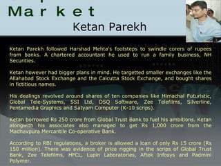 Scams in Capital Market Ketan Parekh  Ketan Parekh followed Harshad Mehta's footsteps to swindle corers of rupees from banks. A chartered accountant he used to run a family business, NH Securities. Ketan however had bigger plans in mind. He targetted smaller exchanges like the Allahabad Stock Exchange and the Calcutta Stock Exchange, and bought shares in fictitious names. His dealings revolved around shares of ten companies like Himachal Futuristic, Global Tele-Systems, SSI Ltd, DSQ Software, Zee Telefilms, Silverline, Pentamedia Graphics and Satyam Computer (K-10 scrips). Ketan borrowed Rs 250 crore from Global Trust Bank to fuel his ambitions. Ketan alongwith his associates also managed to get Rs 1,000 crore from the Madhavpura Mercantile Co-operative Bank. According to RBI regulations, a broker is allowed a loan of only Rs 15 crore (Rs 150 million). There was evidence of price rigging in the scrips of Global Trust Bank, Zee Telefilms, HFCL, Lupin Laboratories, Aftek Infosys and Padmini Polymer. 