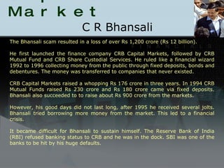 Scams in Capital Market C R Bhansali The Bhansali scam resulted in a loss of over Rs 1,200 crore (Rs 12 billion). He first launched the finance company CRB Capital Markets, followed by CRB Mutual Fund and CRB Share Custodial Services. He ruled like a financial wizard 1992 to 1996 collecting money from the public through fixed deposits, bonds and debentures. The money was transferred to companies that never existed. CRB Capital Markets raised a whopping Rs 176 crore in three years. In 1994 CRB Mutual Funds raised Rs 230 crore and Rs 180 crore came via fixed deposits. Bhansali also succeeded to to raise about Rs 900 crore from the markets. However, his good days did not last long, after 1995 he received several jolts. Bhansali tried borrowing more money from the market. This led to a financial crisis. It became difficult for Bhansali to sustain himself. The Reserve Bank of India (RBI) refused banking status to CRB and he was in the dock. SBI was one of the banks to be hit by his huge defaults. 