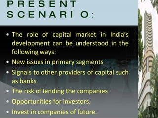 PRESENT SCENARIO : The role of capital market in India’s development can be understood in the following ways: New issues in primary segments Signals to other providers of capital such as banks The risk of lending the companies  Opportunities for investors. Invest in companies of future. 