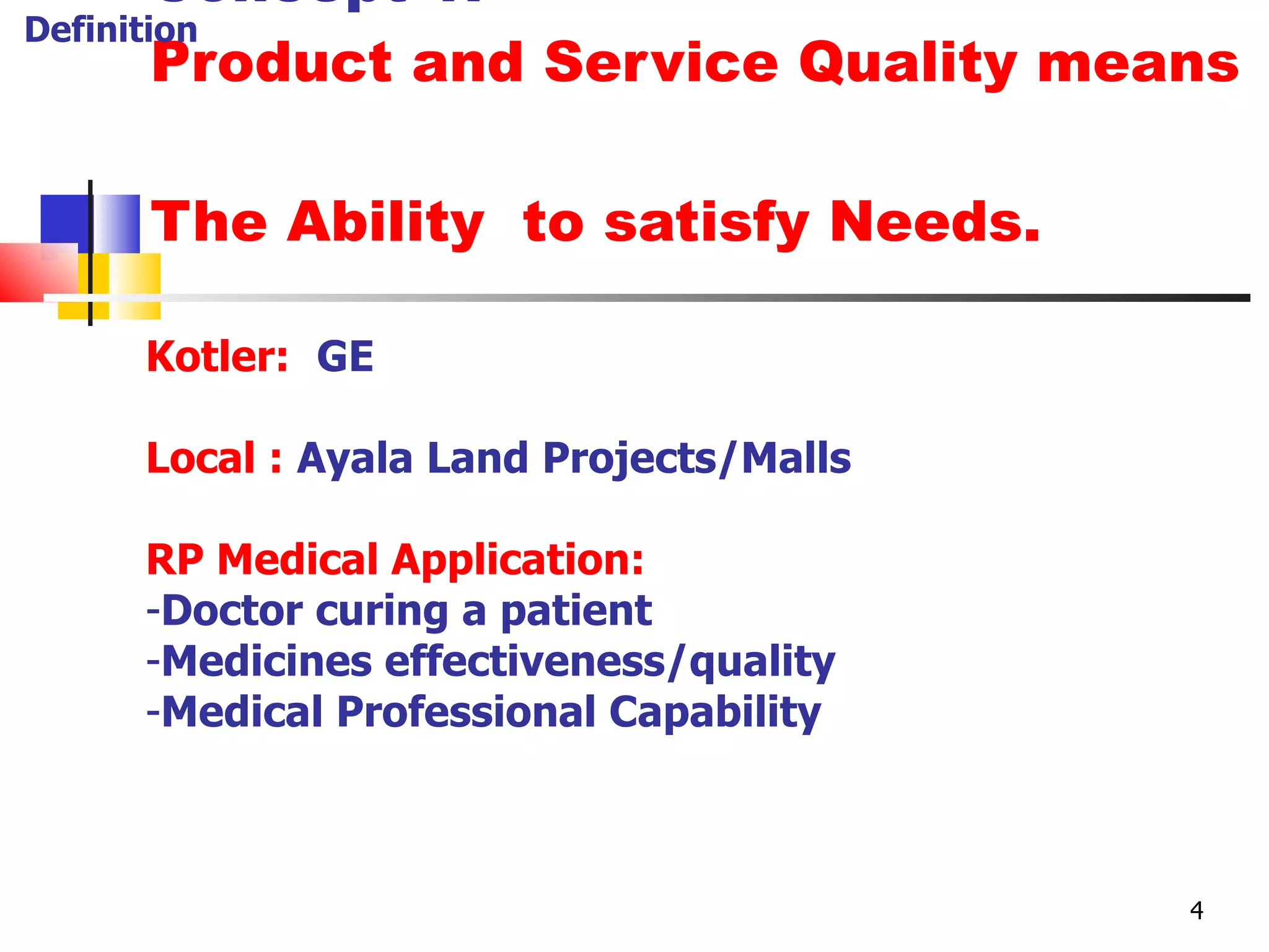 Concept 1: Product and Service Quality means  The Ability  to satisfy Needs. Kotler:   GE Local :   Ayala Land Projects/Malls RP Medical Application: Doctor curing a patient Medicines effectiveness/quality Medical Professional Capability Definition 4 