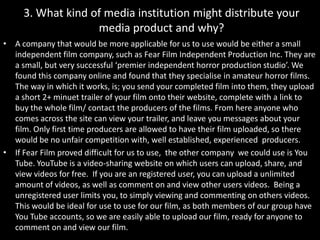 3. What kind of media institution might distribute your media product and why? A company that would be more applicable for us to use would be either a small independent film company, such as Fear Film Independent Production Inc. They are a small, but very successful ‘premier independent horror production studio’. We found this company online and found that they specialise in amateur horror films. The way in which it works, is; you send your completed film into them, they upload a short 2+ minuet trailer of your film onto their website, complete with a link to buy the whole film/ contact the producers of the films. From here anyone who comes across the site can view your trailer, and leave you messages about your film. Only first time producers are allowed to have their film uploaded, so there would be no unfair competition with, well established, experienced  producers.  If Fear Film proved difficult for us to use,  the other company  we could use is You Tube. YouTube is a video-sharing website on which users can upload, share, and view videos for free.  If you are an registered user, you can upload a unlimited amount of videos, as well as comment on and view other users videos.  Being a unregistered user limits you, to simply viewing and commenting on others videos.  This would be ideal for use to use for our film, as both members of our group have You Tube accounts, so we are easily able to upload our film, ready for anyone to comment on and view our film. 