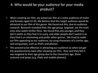 4. Who would be your audience for your media product?When creating our film, we aimed our film at a niche audience of males and females aged 15-35. We believe that this target audience would be attracted to our film of this genre. We found out this, due to audience research. Research revealed that; the age group  targeted  are the main ones who watch thriller films. We found that any younger, and they don’t watch as they find it to scary, and older people don’t watch it as they find it un-interesting and prefer other genres.  We tried to make our film appealing to our audience, by using characters of a similar age, and using props, such as iPod’s and phones.This proved to be effective in attracting our audience as when we got the questionnaires back after showing our film,  they said they felt it was targeted to their age group due to the characters age, there costume and props (e.g. iPods and mobile phones).