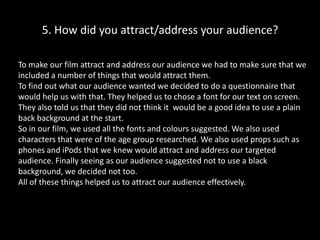 5. How did you attract/address your audience?To make our film attract and address our audience we had to make sure that we included a number of things that would attract them. To find out what our audience wanted we decided to do a questionnaire that would help us with that. They helped us to chose a font for our text on screen. They also told us that they did not think it  would be a good idea to use a plain back background at the start. So in our film, we used all the fonts and colours suggested. We also used characters that were of the age group researched. We also used props such as phones and iPods that we knew would attract and address our targeted audience. Finally seeing as our audience suggested not to use a black background, we decided not too.All of these things helped us to attract our audience effectively.