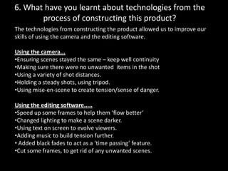 6. What have you learnt about technologies from the process of constructing this product?The technologies from constructing the product allowed us to improve our skills of using the camera and the editing software. Using the camera...Ensuring scenes stayed the same – keep well continuity
