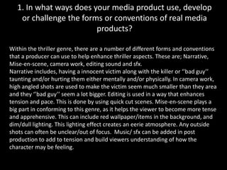 1. In what ways does your media product use, develop or challenge the forms or conventions of real media products?Within the thriller genre, there are a number of different forms and conventions that a producer can use to help enhance thriller aspects. These are; Narrative, Mise-en-scene, camera work, editing sound and sfx.Narrative includes, having a innocent victim along with the killer or ‘’bad guy’’ taunting and/or hurting them either mentally and/or physically. In camera work, high angled shots are used to make the victim seem much smaller than they area and they ‘’bad guy’’ seem a lot bigger. Editing is used in a way that enhances tension and pace. This is done by using quick cut scenes. Mise-en-scene plays a big part in conforming to this genre, as it helps the viewer to become more tense and apprehensive. This can include red wallpaper/items in the background, and dim/dull lighting. This lighting effect creates an eerie atmosphere. Any outside shots can often be unclear/out of focus.  Music/ sfx can be added in post production to add to tension and build viewers understanding of how the character may be feeling.