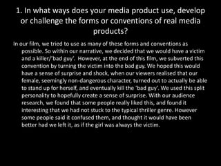 In our film, we tried to use as many of these forms and conventions as possible. So within our narrative, we decided that we would have a victim and a killer/’bad guy’.  However, at the end of this film, we subverted this convention by turning the victim into the bad guy. We hoped this would have a sense of surprise and shock, when our viewers realised that our female, seemingly non-dangerous character, turned out to actually be able to stand up for herself, and eventually kill the ‘bad guy’. We used this split personality to hopefully create a sense of surprise. With our audience research, we found that some people really liked this, and found it interesting that we had not stuck to the typical thriller genre. However some people said it confused them, and thought it would have been better had we left it, as if the girl was always the victim. 1. In what ways does your media product use, develop or challenge the forms or conventions of real media products?