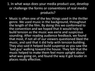 Music is often one of the key things used in the thriller genre. We used music in the background, throughout the length of the film. By doing this we conformed to the convention and we hoped that it would help to build tension as the music was eerie and suspicious sounding. After reading audience feedback, we found that most, if not all of our viewers questioned liked the music, and said that it did help with tension building. They also said it helped build suspense as you saw the ‘bad guy’ walking toward the house. They felt that the music helped to make them feel more uptight about what was going on, and found the way it got louder in places really effective.1. In what ways does your media product use, develop or challenge the forms or conventions of real media products?