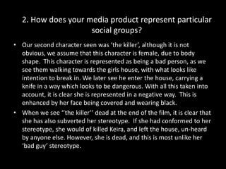 2. How does your media product represent particular social groups?Our second character seen was ‘the killer’, although it is not obvious, we assume that this character is female, due to body shape.  This character is represented as being a bad person, as we see them walking towards the girls house, with what looks like intention to break in. We later see he enter the house, carrying a knife in a way which looks to be dangerous. With all this taken into account, it is clear she is represented in a negative way.  This is  enhanced by her face being covered and wearing black.When we see ‘’the killer’’ dead at the end of the film, it is clear that she has also subverted her stereotype.  If she had conformed to her stereotype, she would of killed Keira, and left the house, un-heard by anyone else. However, she is dead, and this is most unlike her ‘bad guy’ stereotype.