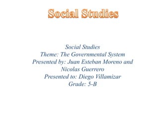 Social Studies Social Studies  Theme: The Governmental System Presented by: Juan Esteban Moreno and Nicolas Guerrero Presented to: Diego Villamizar Grade: 5-B  