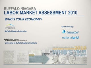 BUFFALO NIAGARA LABOR MARKET ASSESSMENT 2010 WHO’S YOUR ECONOMY? Sponsored by: Buffalo Niagara Enterprise University at Buffalo Regional Institute 