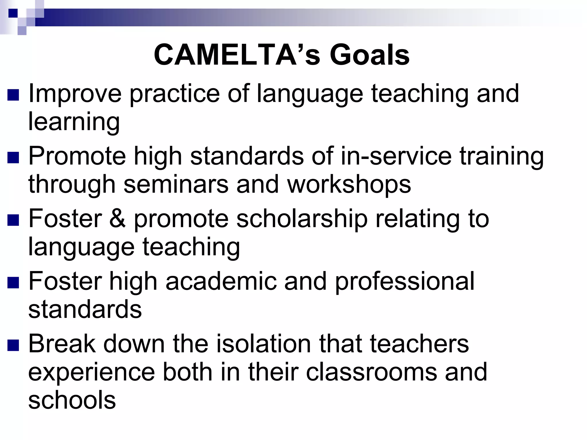 CAMELTA’s Goals
 Improve practice of language teaching and
  learning
 Promote high standards of in-service training
  through seminars and workshops
 Foster & promote scholarship relating to
  language teaching
 Foster high academic and professional
  standards
 Break down the isolation that teachers
  experience both in their classrooms and
  schools
 
