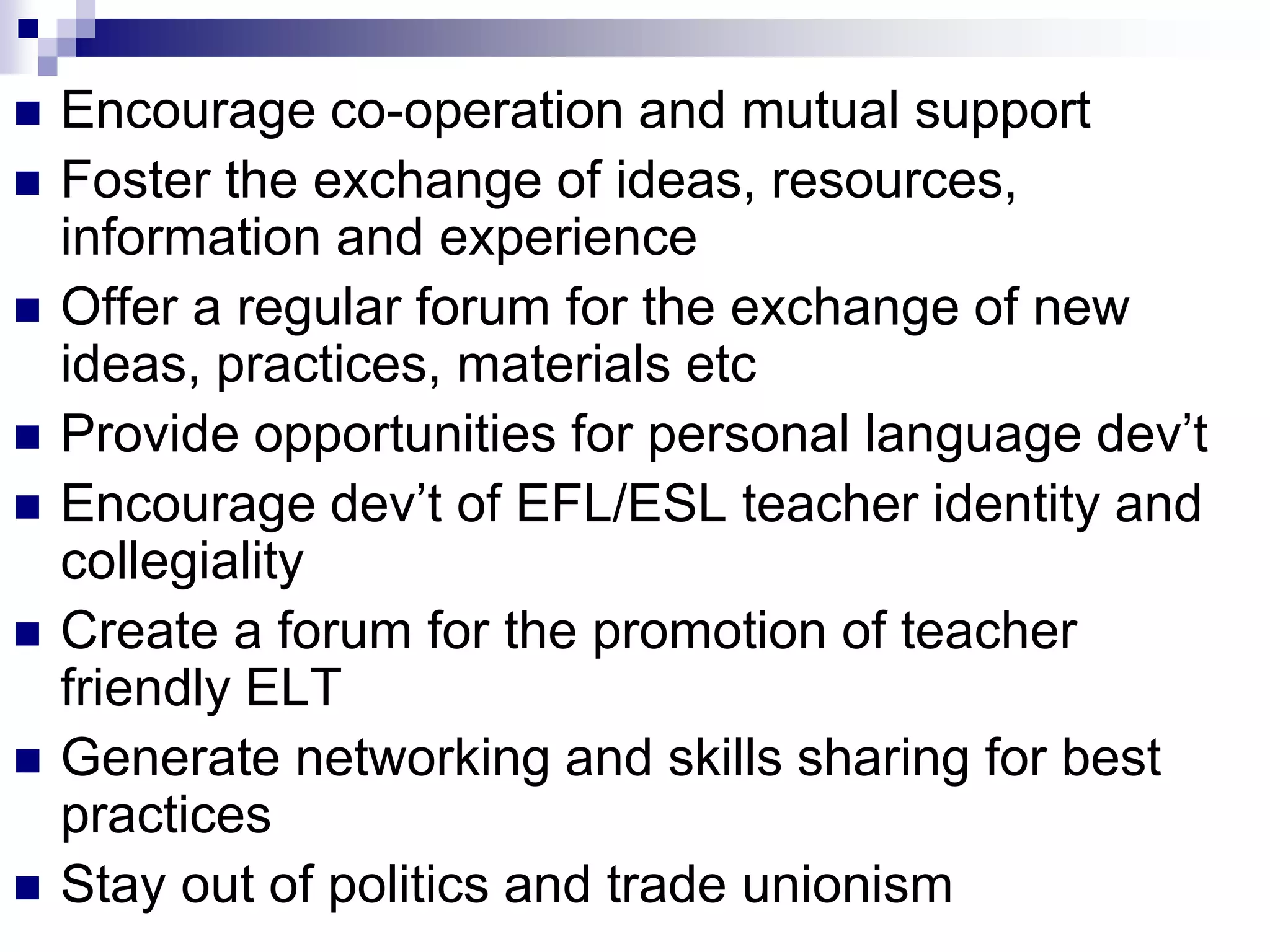    Encourage co-operation and mutual support
   Foster the exchange of ideas, resources,
    information and experience
   Offer a regular forum for the exchange of new
    ideas, practices, materials etc
   Provide opportunities for personal language dev‟t
   Encourage dev‟t of EFL/ESL teacher identity and
    collegiality
   Create a forum for the promotion of teacher
    friendly ELT
   Generate networking and skills sharing for best
    practices
   Stay out of politics and trade unionism
 