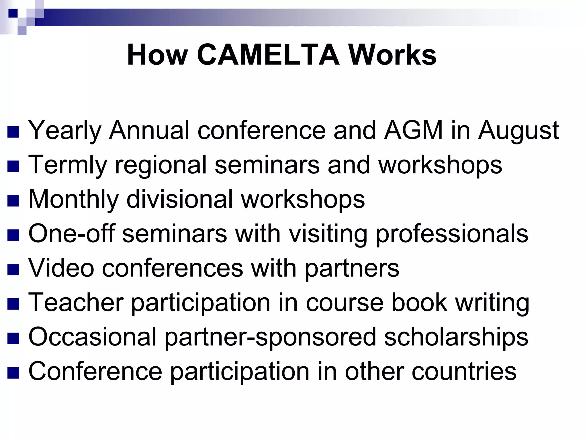How CAMELTA Works

 Yearly Annual conference and AGM in August
 Termly regional seminars and workshops
 Monthly divisional workshops
 One-off seminars with visiting professionals
 Video conferences with partners
 Teacher participation in course book writing
 Occasional partner-sponsored scholarships
 Conference participation in other countries
 