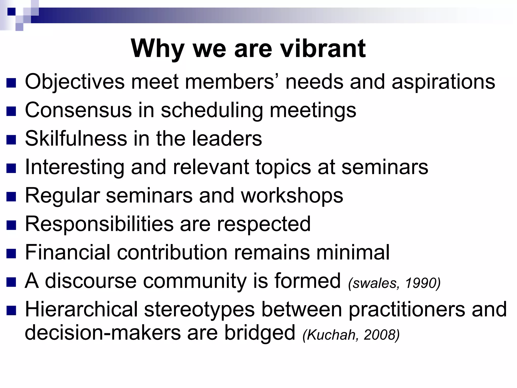 Why we are vibrant
   Objectives meet members‟ needs and aspirations
   Consensus in scheduling meetings
   Skilfulness in the leaders
   Interesting and relevant topics at seminars
   Regular seminars and workshops
   Responsibilities are respected
   Financial contribution remains minimal
   A discourse community is formed (swales, 1990)
   Hierarchical stereotypes between practitioners and
    decision-makers are bridged (Kuchah, 2008)
 