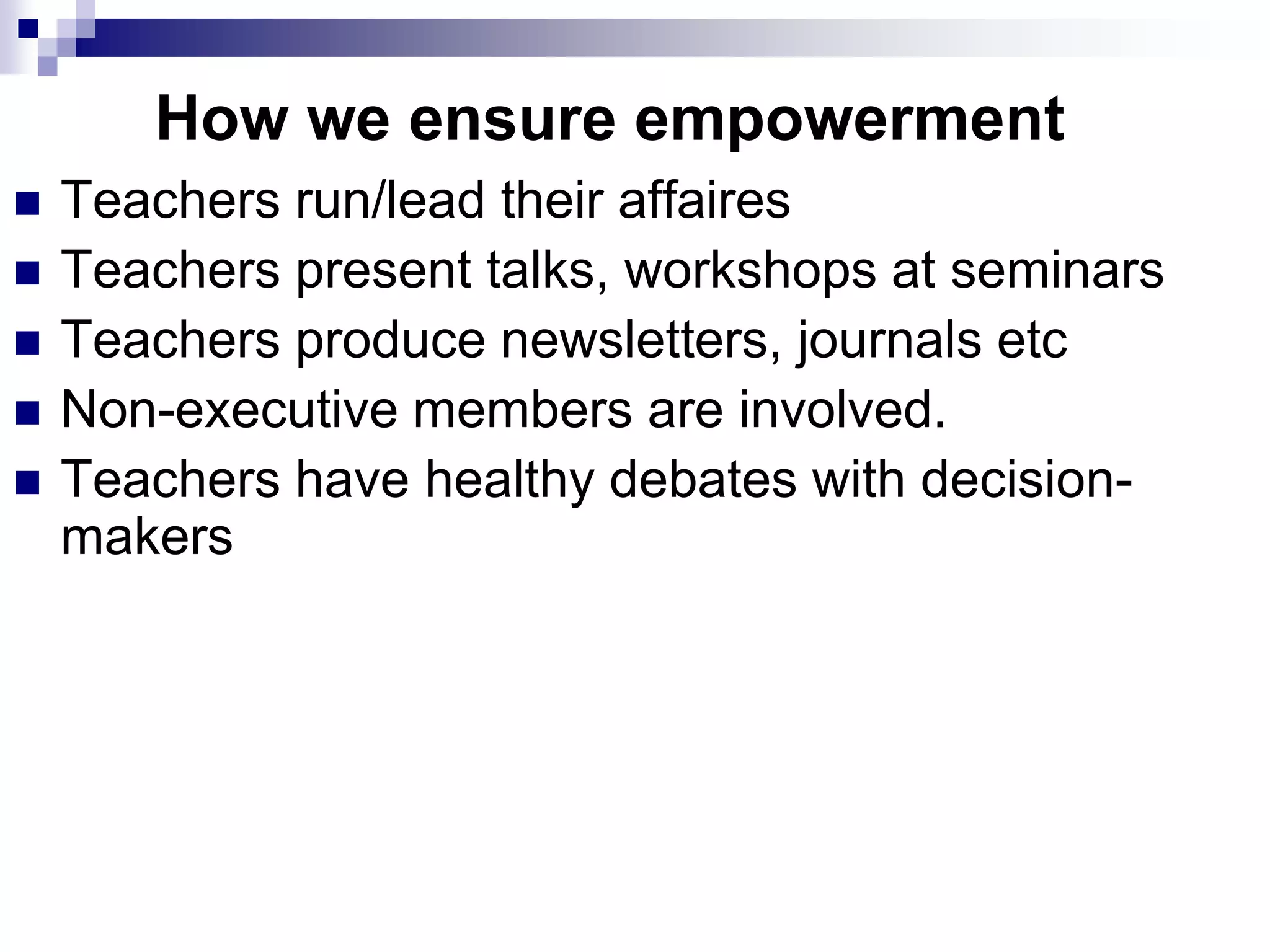 How we ensure empowerment
   Teachers run/lead their affaires
   Teachers present talks, workshops at seminars
   Teachers produce newsletters, journals etc
   Non-executive members are involved.
   Teachers have healthy debates with decision-
    makers
 