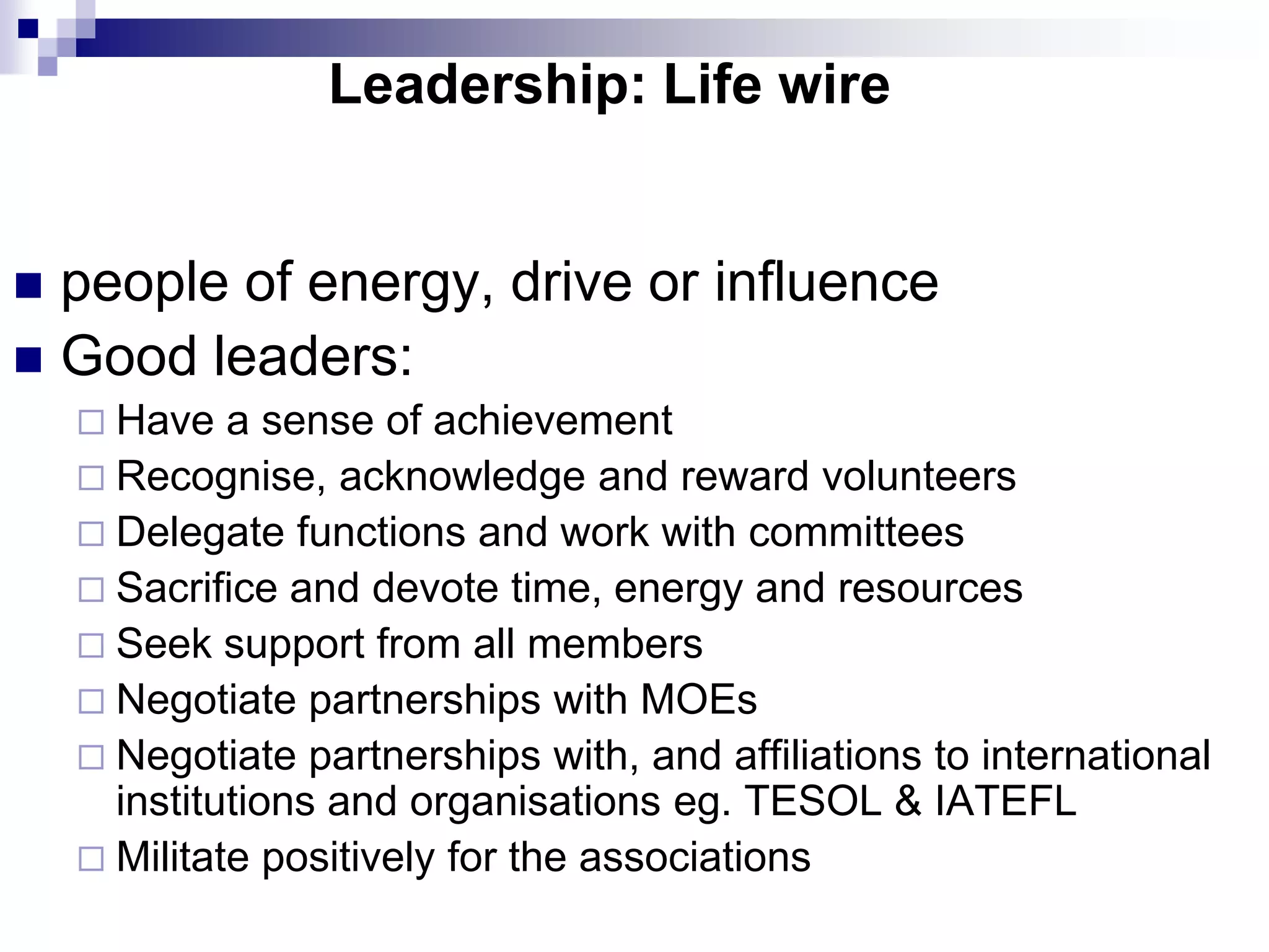 Leadership: Life wire


 people of energy, drive or influence
 Good leaders:
     Have   a sense of achievement
     Recognise, acknowledge and reward volunteers
     Delegate functions and work with committees
     Sacrifice and devote time, energy and resources
     Seek support from all members
     Negotiate partnerships with MOEs
     Negotiate partnerships with, and affiliations to international
      institutions and organisations eg. TESOL & IATEFL
     Militate positively for the associations
 