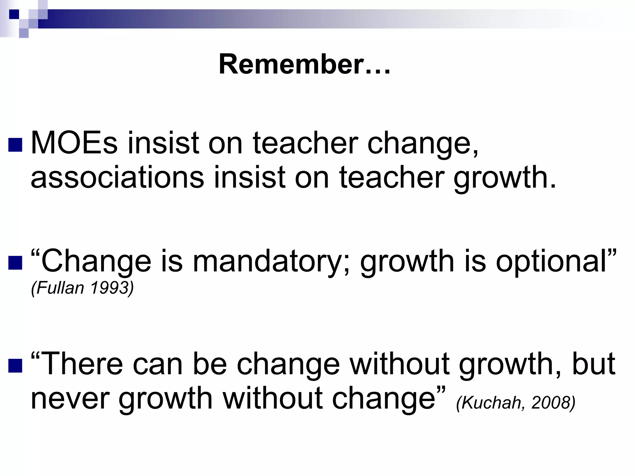 Remember…

 MOEs insist on teacher change,
 associations insist on teacher growth.

 “Change        is mandatory; growth is optional”
 (Fullan 1993)



 “Therecan be change without growth, but
 never growth without change” (Kuchah, 2008)
 