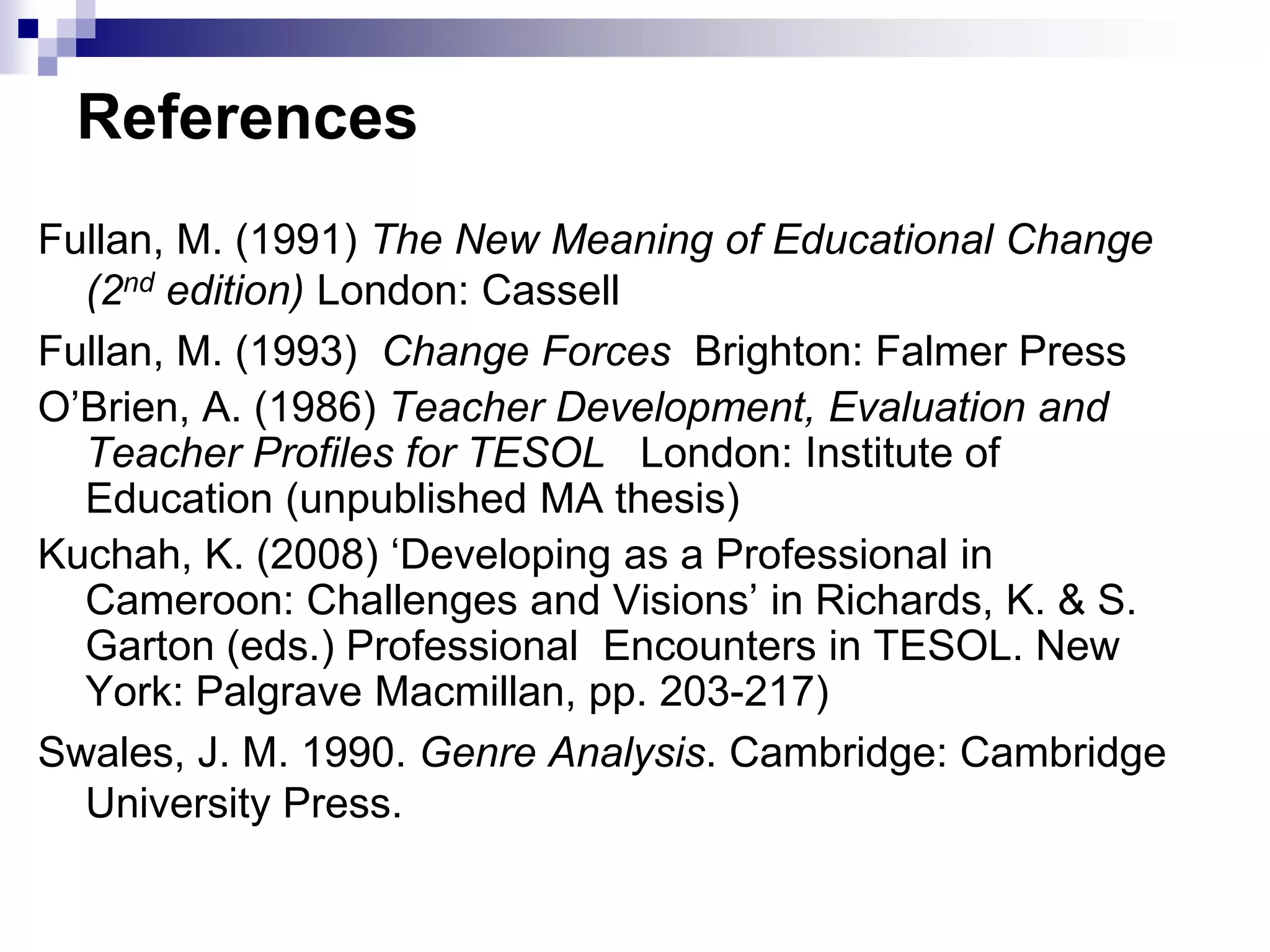 References
Fullan, M. (1991) The New Meaning of Educational Change
  (2nd edition) London: Cassell
Fullan, M. (1993) Change Forces Brighton: Falmer Press
O‟Brien, A. (1986) Teacher Development, Evaluation and
  Teacher Profiles for TESOL London: Institute of
  Education (unpublished MA thesis)
Kuchah, K. (2008) „Developing as a Professional in
  Cameroon: Challenges and Visions‟ in Richards, K. & S.
  Garton (eds.) Professional Encounters in TESOL. New
  York: Palgrave Macmillan, pp. 203-217)
Swales, J. M. 1990. Genre Analysis. Cambridge: Cambridge
  University Press.
 