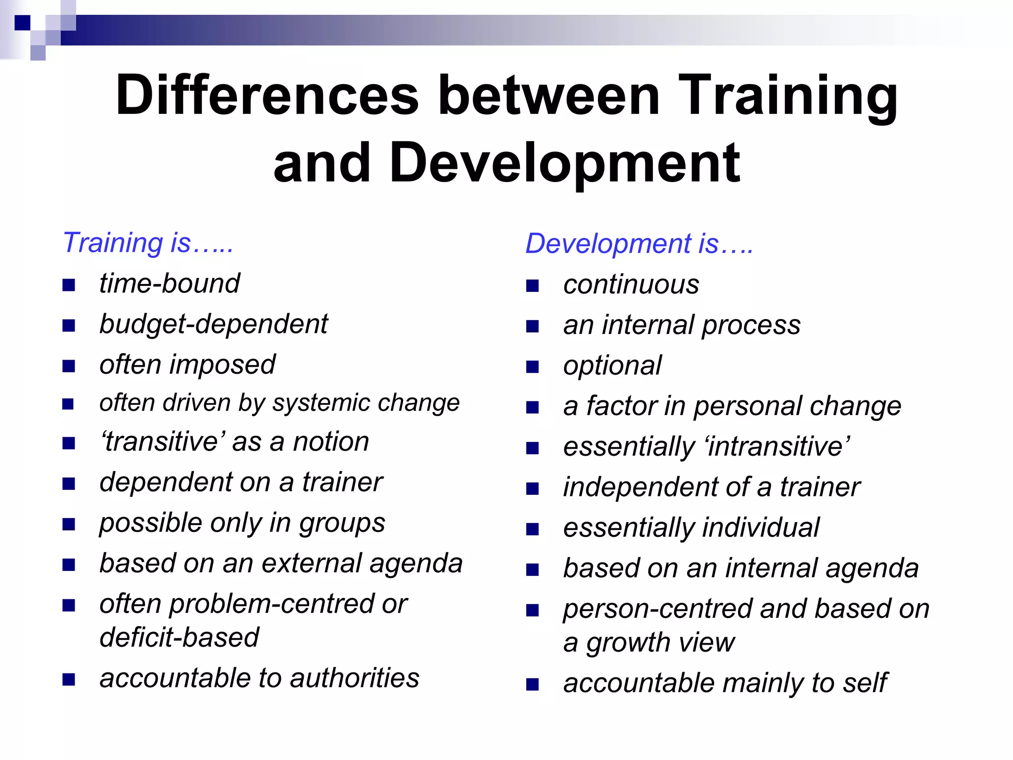 Differences between Training
           and Development
Training is…..                        Development is….
 time-bound                           continuous
 budget-dependent                     an internal process
 often imposed                        optional
   often driven by systemic change    a factor in personal change
   ‘transitive’ as a notion           essentially ‘intransitive’
   dependent on a trainer             independent of a trainer
   possible only in groups            essentially individual
   based on an external agenda        based on an internal agenda
   often problem-centred or           person-centred and based on
    deficit-based                       a growth view
   accountable to authorities         accountable mainly to self
 