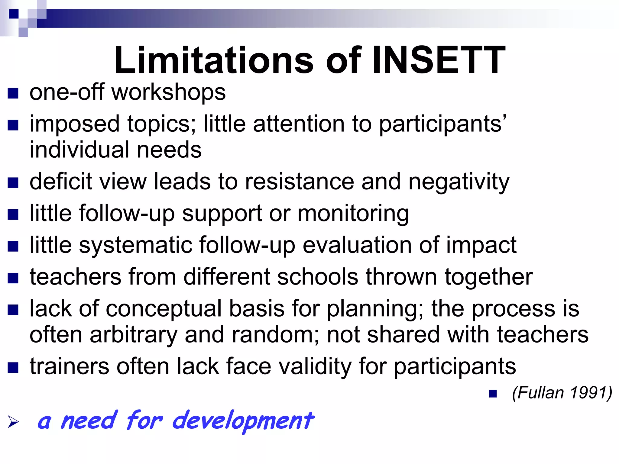 Limitations of INSETT
   one-off workshops
   imposed topics; little attention to participants‟
    individual needs
   deficit view leads to resistance and negativity
   little follow-up support or monitoring
   little systematic follow-up evaluation of impact
   teachers from different schools thrown together
   lack of conceptual basis for planning; the process is
    often arbitrary and random; not shared with teachers
   trainers often lack face validity for participants
                                                  (Fullan 1991)
   a need for development
 