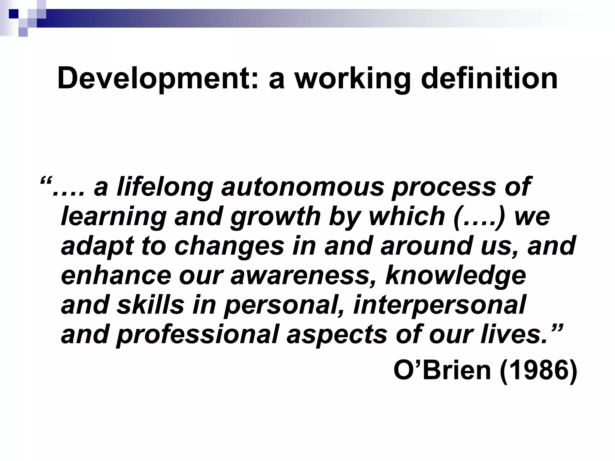 Development: a working definition


“…. a lifelong autonomous process of
 learning and growth by which (….) we
 adapt to changes in and around us, and
 enhance our awareness, knowledge
 and skills in personal, interpersonal
 and professional aspects of our lives.”
                            O’Brien (1986)
 
