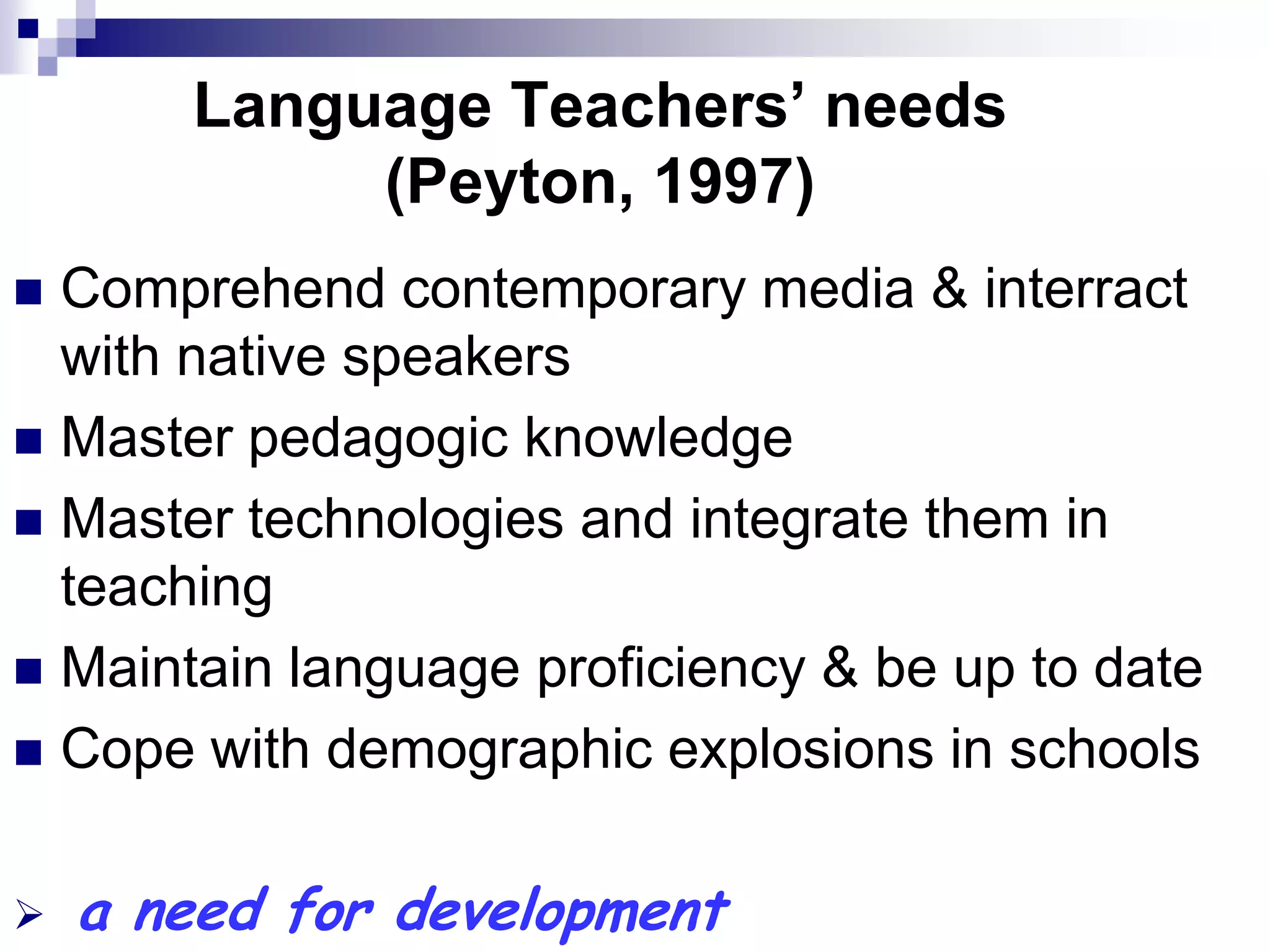 Language Teachers’ needs
            (Peyton, 1997)
 Comprehend contemporary media & interract
  with native speakers
 Master pedagogic knowledge
 Master technologies and integrate them in
  teaching
 Maintain language proficiency & be up to date
 Cope with demographic explosions in schools


   a need for development
 