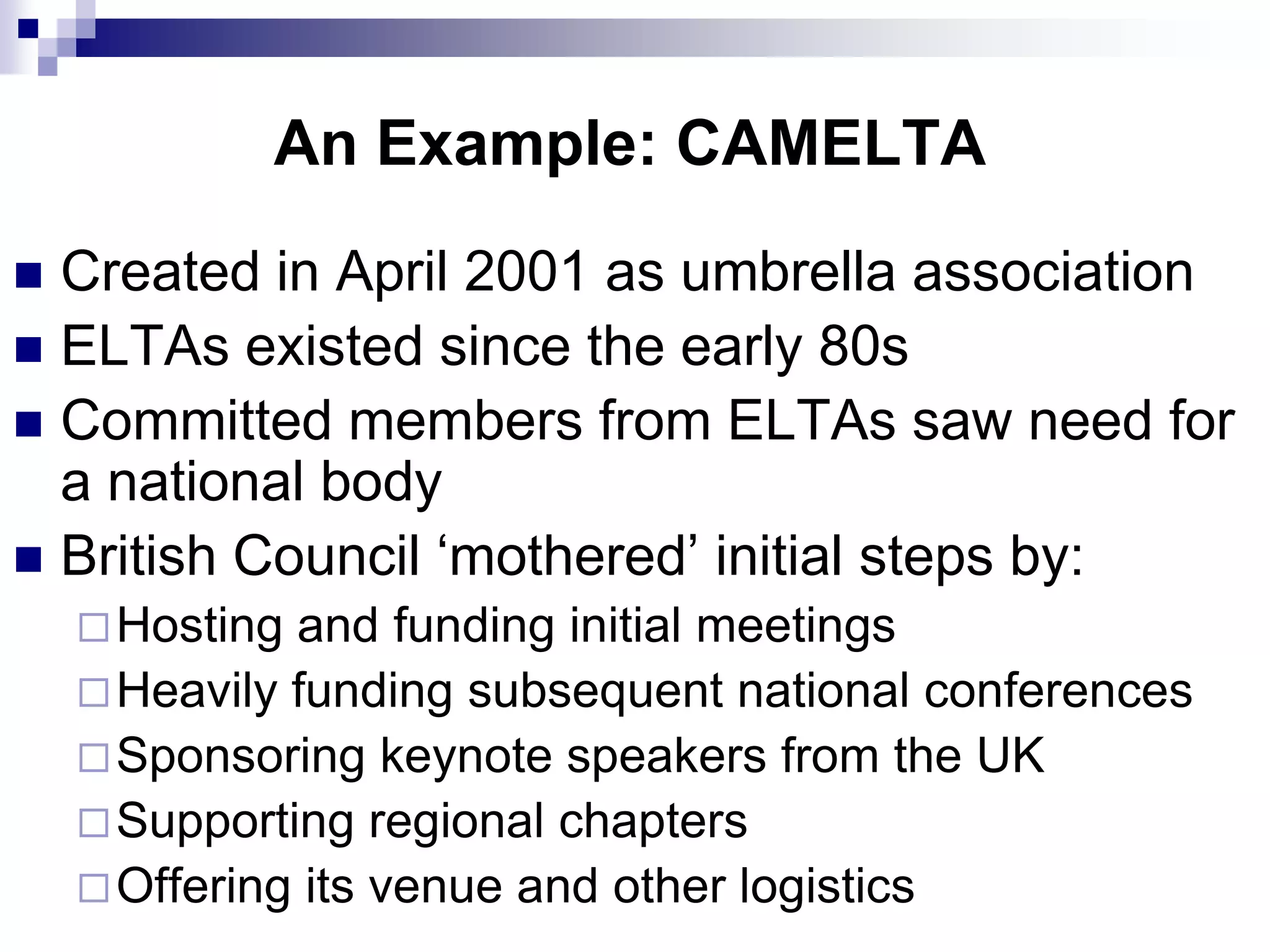 An Example: CAMELTA
 Created in April 2001 as umbrella association
 ELTAs existed since the early 80s
 Committed members from ELTAs saw need for
  a national body
 British Council „mothered‟ initial steps by:
     Hosting and funding initial meetings
     Heavily funding subsequent national conferences
     Sponsoring keynote speakers from the UK
     Supporting regional chapters
     Offering its venue and other logistics
 