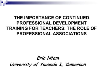 THE IMPORTANCE OF CONTINUED
    PROFESSIONAL DEVELOPMENT
TRAINING FOR TEACHERS: THE ROLE OF
    PROFESSIONAL ASSOCIATIONS




             Eric Ntam
 University of Yaounde I, Cameroon
 