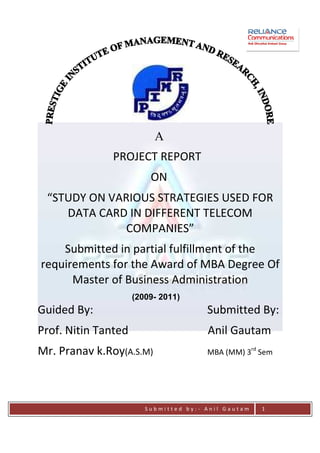 A
               PROJECT REPORT
                         ON
 “STUDY ON VARIOUS STRATEGIES USED FOR
    DATA CARD IN DIFFERENT TELECOM
              COMPANIES”
    Submitted in partial fulfillment of the
requirements for the Award of MBA Degree Of
      Master of Business Administration
                     (2009- 2011)
Guided By:                             Submitted By:
Prof. Nitin Tanted                     Anil Gautam
Mr. Pranav k.Roy(A.S.M)                MBA (MM) 3rd Sem




                        Submitted by:- Anil Gautam   1
 