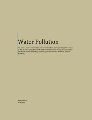 Water PollutionWe have a known water crisis and its terrible how many people suffer because of this. In this report, I research the harmful effects of water pollution and the effects it has on our drinking water. Pay attention to the statistics; they are alarming.Kevin Salinas7/16/2010<br />Water Pollution- The U.S. Concern<br />By Kevin Salinas<br />Water pollution is the contamination of oceans, lakes, rivers, and ground water. The pollution of water begins when pollutants are placed into the water and left alone. It creates a major affect on plant life, the organisms that live in the water, and more so, a harmful affect on humans since we need clean water to survive.<br />328612537465The pollution of drinking water is America’s most serious environmental concern. The topic of unsanitary water concerns our U.S. population more than the effects of air pollution, the loss of tropical rain forests, the extinction of endangered species, and even the concerns of global warming.  The reason that is, contaminated water is playing an immediate effect on our population whereas some of the other concerns are subjects of the long-term. Please be aware the information you are going to read may be harmful if it is not observed and applied toward fixing the quality of your drinking water.<br />Water pollution is more than just a national issue; it is a world-wide epidemicU.S. drinking water sadly contains over 2,000 toxic chemicals that can cause asthma, respiratory illness and cancer. It is known that cancer among people, who drink chlorinated water, is more than 90% higher than those who drink water not containing chlorine. The importance of chlorine is to kill off bacteria in our water, but we also must eliminate the chemical before we consume it in our bodies.  The chemical chlorine was created to destroy the living organisms in water so you can imagine what it can do to the inside of a human body if we consume a significant amount.  Chlorine has the ability to eat away at our internal cells, so it is possible that the water we drink can make us unhealthy without the proper purification. <br />There are also several other hazardous substances that make our drinking water unsafe. These are some of the toxins that have been found in our drinking water: <br />,[object Object]