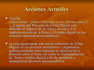 Acciones Actuales  Tras las  experiencias – piloto realizadas en los últimos años (2003 a 2007 ), el equipo del Proyecto de Firma Digital está abocado al impulso de la cultura de uso y a la implementación de la firma y el timbre digital en los circuitos administrativos públicos.  se está organizando una red de referentes de Firma Digital en los diversos ministerios y organismos gubernamentales para impulsar la capacitación y difusión sobre el tema, así como la implementación de  firma y timbre digital a fin de optimizar y despapelizar circuitos administrativos.  