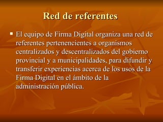 Red de referentes  El equipo de Firma Digital organiza una red de referentes pertenencientes a organismos centralizados y descentralizados del gobierno provincial y a municipalidades, para difundir y transferir experiencias acerca de los usos de la Firma Digital en el ámbito de la administración pública. 