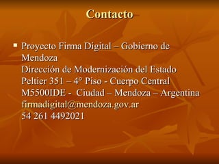 Contacto Proyecto Firma Digital – Gobierno de Mendoza Dirección de Modernización del Estado Peltier 351 – 4° Piso - Cuerpo Central   M5500IDE -  Ciudad – Mendoza – Argentina [email_address] 54 261 4492021 