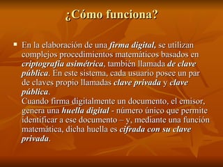 ¿Cómo funciona? En la elaboración de una  firma digital,  se utilizan complejos procedimientos matemáticos basados en  criptografía asimétrica , también llamada  de clave pública . En este sistema, cada usuario posee un par de claves propio llamadas  clave privada  y  clave pública .  Cuando firma digitalmente un documento, el emisor, genera una  huella digital  - número único que permite identificar a ese documento – y, mediante una función matemática, dicha huella es  cifrada con su clave privada . 