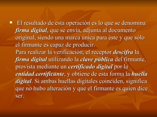 El resultado de esta operación es lo que se denomina  firma digital , que se envía, adjunta al documento original, siendo una marca única para éste y que sólo el firmante es capaz de producir.  Para realizar la verificación, el receptor  descifra  la  firma digital  utilizando la  clave pública  del firmante, provista mediante un  certificado digital  por la  entidad certificante , y obtiene de esta forma la  huella digital . Si ambas huellas digitales coinciden, significa que no hubo alteración y que el firmante es quien dice ser.  