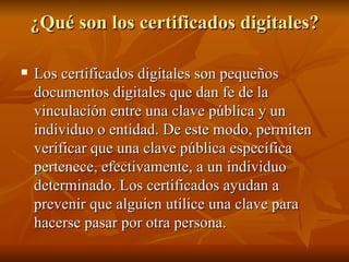 ¿Qué son los certificados digitales? Los certificados digitales son pequeños documentos digitales que dan fe de la vinculación entre una clave pública y un individuo o entidad. De este modo, permiten verificar que una clave pública específica pertenece, efectivamente, a un individuo determinado. Los certificados ayudan a prevenir que alguien utilice una clave para hacerse pasar por otra persona. 