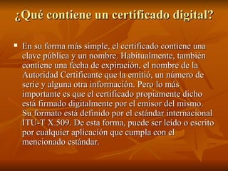 ¿Qué contiene un certificado digital? En su forma más simple, el certificado contiene una clave pública y un nombre. Habitualmente, también contiene una fecha de expiración, el nombre de la Autoridad Certificante que la emitió, un número de serie y alguna otra información. Pero lo más importante es que el certificado propiamente dicho está firmado digitalmente por el emisor del mismo. Su formato está definido por el estándar internacional ITU-T X.509. De esta forma, puede ser leído o escrito por cualquier aplicación que cumpla con el mencionado estándar. 