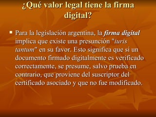 ¿Qué valor legal tiene la firma digital? Para la legislación argentina, la  firma digital  implica que existe una presunción " iuris tantum " en su favor. Esto significa que si un documento firmado digitalmente es verificado correctamente, se presume, salvo prueba en contrario, que proviene del suscriptor del certificado asociado y que no fue modificado.  
