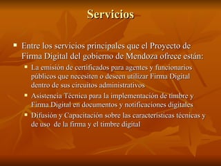Servicios Entre los servicios principales que el Proyecto de Firma Digital del gobierno de Mendoza ofrece están: La emisión de certificados para agentes y funcionarios públicos que necesiten o deseen utilizar Firma Digital dentro de sus circuitos administrativos  Asistencia Técnica para la implementación de timbre y Firma Digital en documentos y notificaciones digitales  Difusión y Capacitación sobre las características técnicas y de uso  de la firma y el timbre digital  