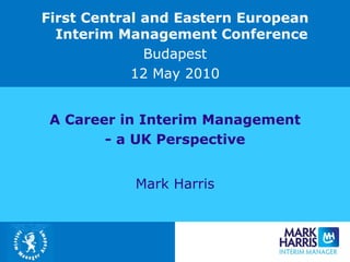 A Career in Interim Management - a UK Perspective Mark Harris First Central and Eastern European Interim Management Conference Budapest 12 May 2010 