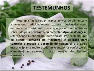 TESTEMUNHOS A fitoterapia “aplica os princípios activos de alimentos – aqueles que tradicionalmente não eram designados como nutrientes ou nutrimentos – e que podem ser utilizados sobretudo para  prevenir e/ou controlar algumas doenças », refere Sérgio Cunha Velho, nutricionista. Por exemplo, que  «o estanol (derivado do fitoesterol) é utilizado para controlar e reduzir a absorção do colesterol  e o cardo mariano (planta muito usada no Alentejo na confecção de alimentos) é excelente para doenças do fígado», acrescenta. 